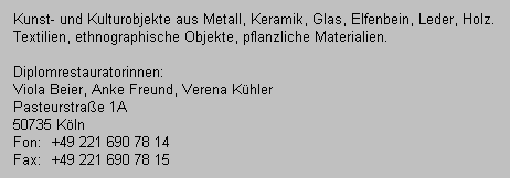 Kunst- und Kulturobjekte aus Metall, Keramik, Glas, Elfenbein, Leder, Holz.
   Textilien, ethnographische Objekte, pflanzliche Materialien.
   
   Diplomrestauratorinnen:
   Viola Beier, Anke Freund, Verena K�hler
   Wi�mannstra�e 36
   50823 K�ln
   Fon:  +49 221 690 78 14
   Fax:  +49 221 690 78 15
